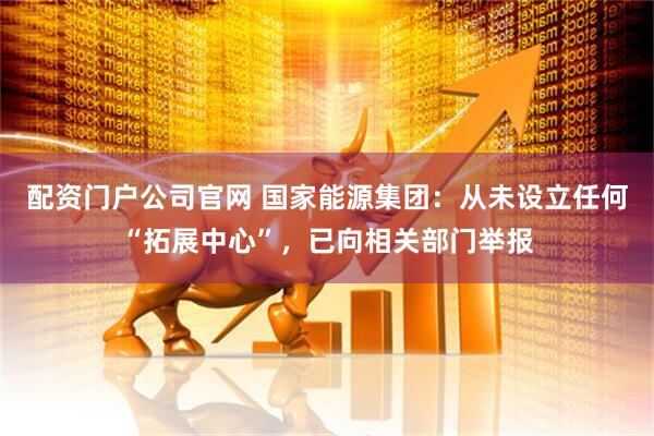 配资门户公司官网 国家能源集团：从未设立任何“拓展中心”，已向相关部门举报