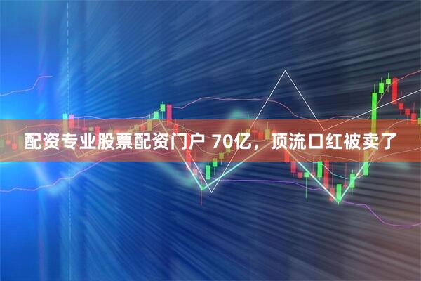 配资专业股票配资门户 70亿，顶流口红被卖了