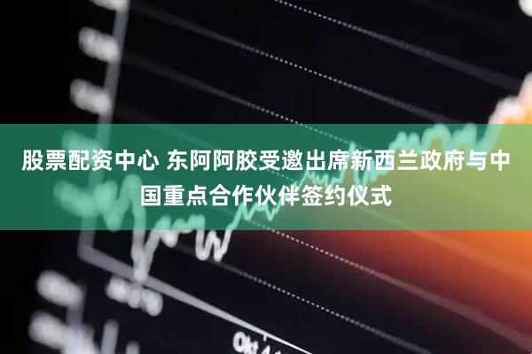 股票配资中心 东阿阿胶受邀出席新西兰政府与中国重点合作伙伴签约仪式