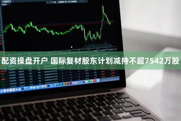 配资操盘开户 国际复材股东计划减持不超7542万股