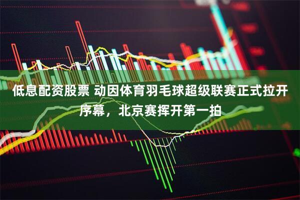 低息配资股票 动因体育羽毛球超级联赛正式拉开序幕，北京赛挥开第一拍