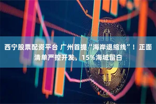 西宁股票配资平台 广州首提“海岸退缩线”！正面清单严控开发，15%海域留白