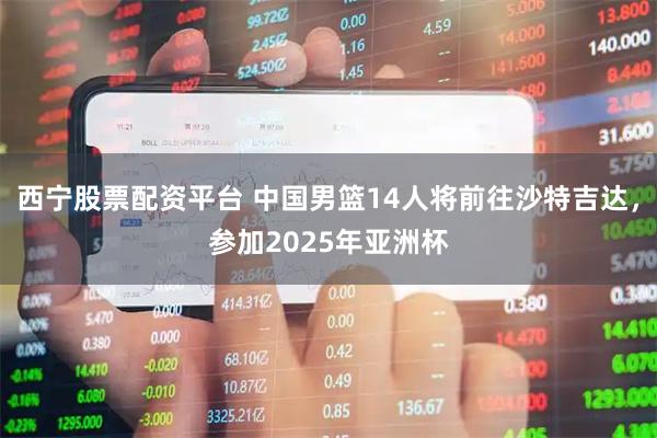 西宁股票配资平台 中国男篮14人将前往沙特吉达，参加2025年亚洲杯
