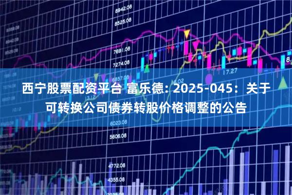西宁股票配资平台 富乐德: 2025-045：关于可转换公司债券转股价格调整的公告