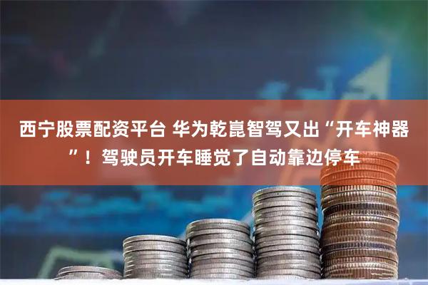 西宁股票配资平台 华为乾崑智驾又出“开车神器”！驾驶员开车睡觉了自动靠边停车