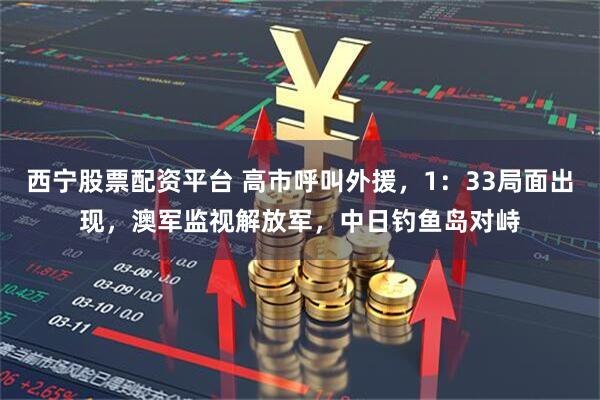 西宁股票配资平台 高市呼叫外援，1：33局面出现，澳军监视解放军，中日钓鱼岛对峙