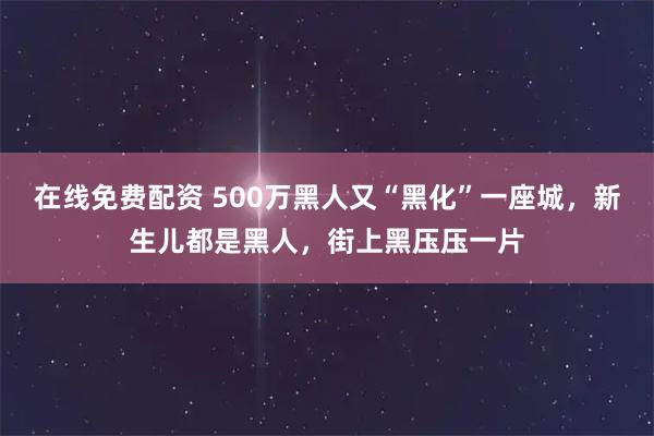 在线免费配资 500万黑人又“黑化”一座城，新生儿都是黑人，街上黑压压一片