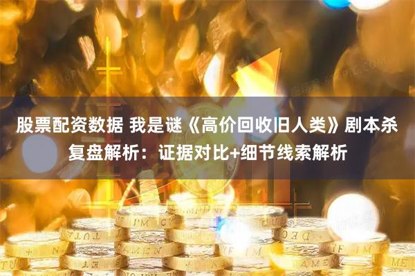 股票配资数据 我是谜《高价回收旧人类》剧本杀复盘解析：证据对比+细节线索解析