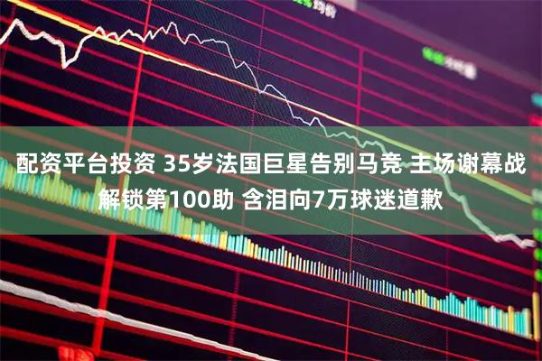 配资平台投资 35岁法国巨星告别马竞 主场谢幕战解锁第100助 含泪向7万球迷道歉