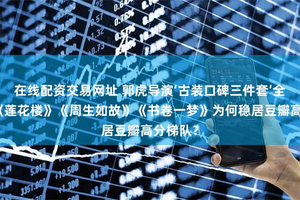 在线配资交易网址 郭虎导演‘古装口碑三件套’全解析：《莲花楼》《周生如故》《书卷一梦》为何稳居豆瓣高分梯队？