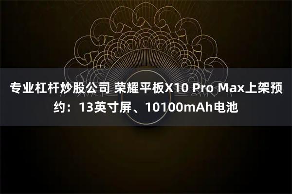 专业杠杆炒股公司 荣耀平板X10 Pro Max上架预约：13英寸屏、10100mAh电池