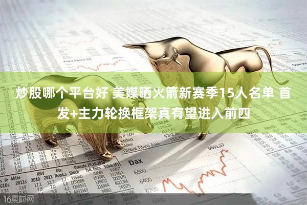 炒股哪个平台好 美媒晒火箭新赛季15人名单 首发+主力轮换框架真有望进入前四