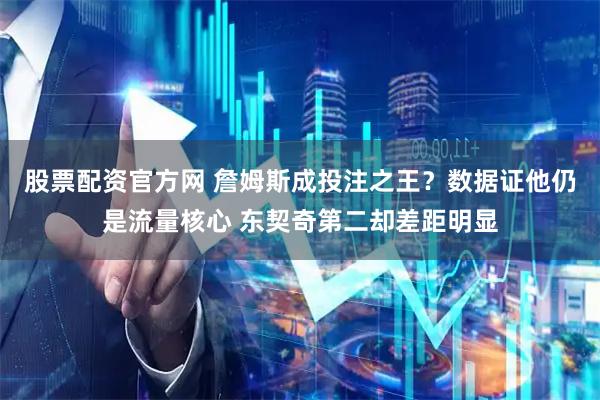 股票配资官方网 詹姆斯成投注之王？数据证他仍是流量核心 东契奇第二却差距明显