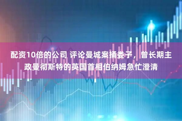 配资10倍的公司 评论曼城案捅娄子，曾长期主政曼彻斯特的英国首相伯纳姆急忙澄清