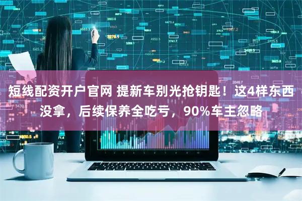 短线配资开户官网 提新车别光抢钥匙！这4样东西没拿，后续保养全吃亏，90%车主忽略