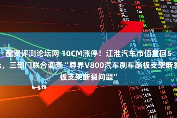 配资评测论坛网 10CM涨停！江淮汽车市值重回500亿元，三部门联合调查“尊界V800汽车刹车踏板支架断裂问题”